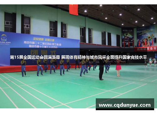 第15届全国运动会圆满落幕 展现体育精神与城市风采全面提升国家竞技水平